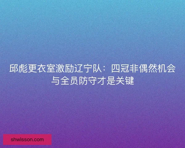 邱彪更衣室激励辽宁队：四冠非偶然机会与全员防守才是关键