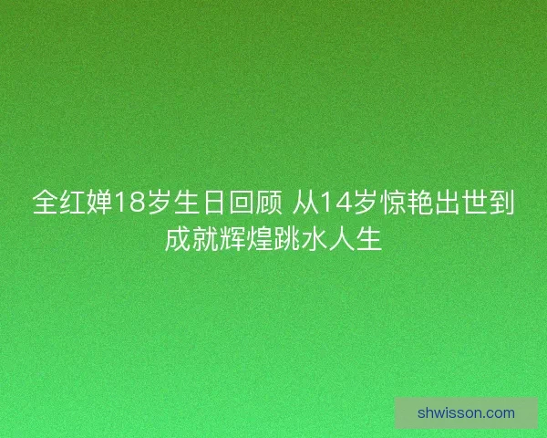 全红婵18岁生日回顾 从14岁惊艳出世到成就辉煌跳水人生