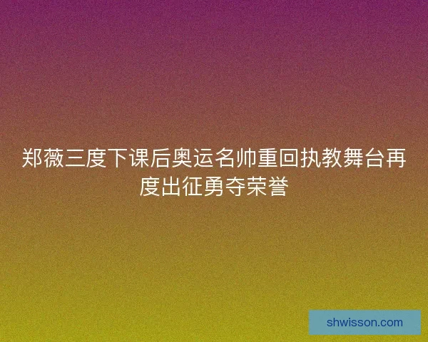 郑薇三度下课后奥运名帅重回执教舞台再度出征勇夺荣誉