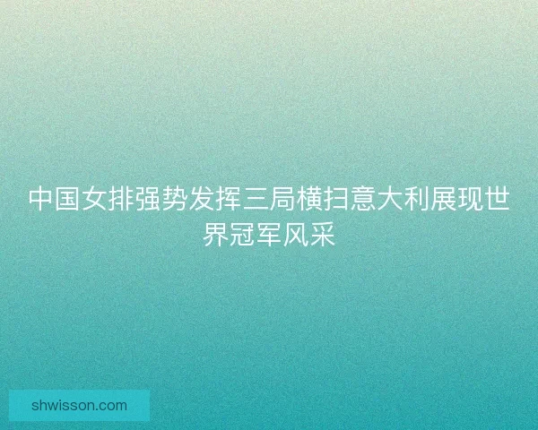 中国女排强势发挥三局横扫意大利展现世界冠军风采