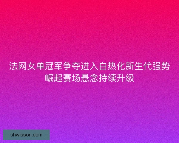 法网女单冠军争夺进入白热化新生代强势崛起赛场悬念持续升级